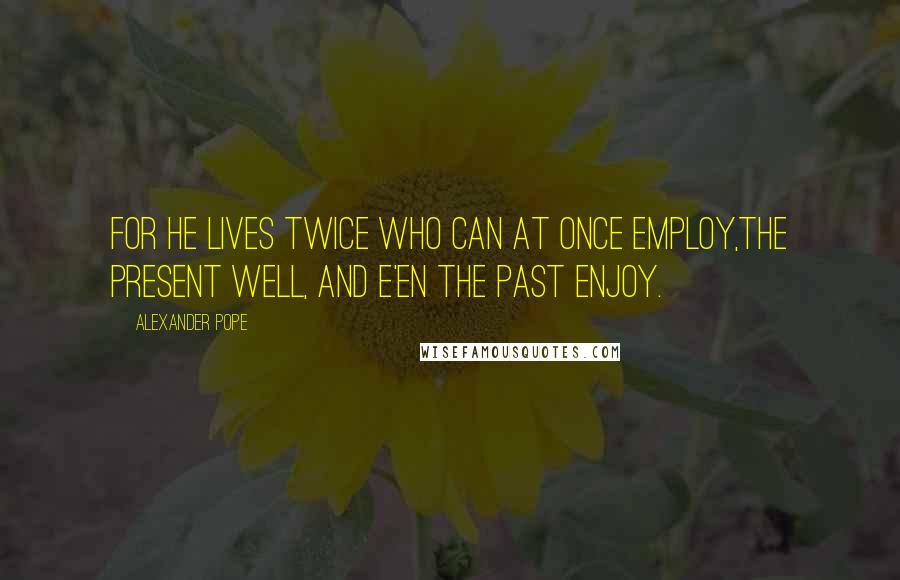 Alexander Pope Quotes: For he lives twice who can at once employ,The present well, and e'en the past enjoy.