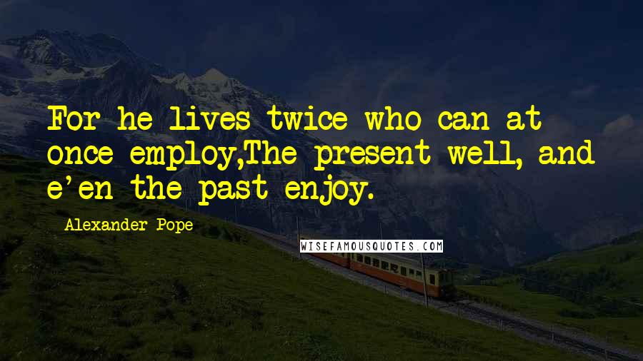 Alexander Pope Quotes: For he lives twice who can at once employ,The present well, and e'en the past enjoy.