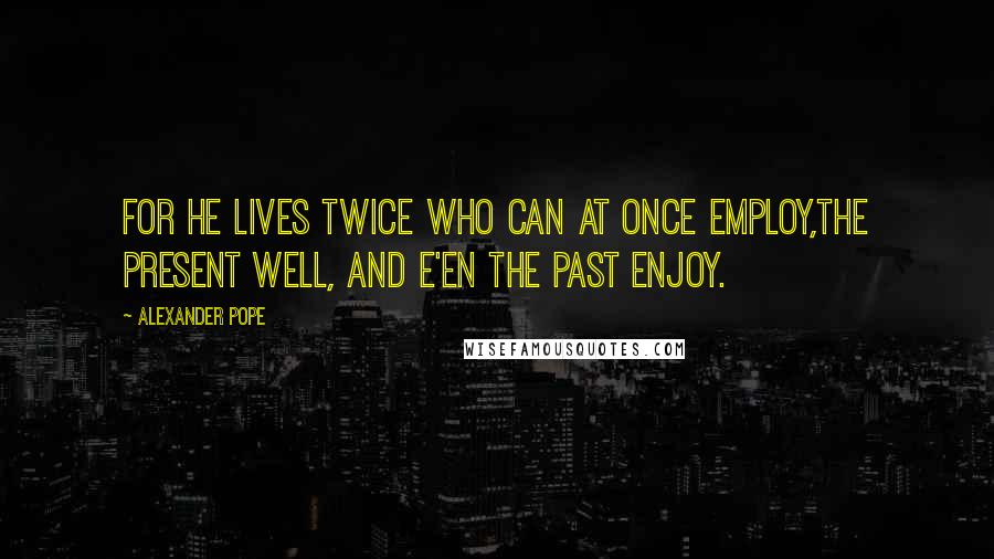 Alexander Pope Quotes: For he lives twice who can at once employ,The present well, and e'en the past enjoy.