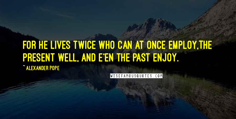 Alexander Pope Quotes: For he lives twice who can at once employ,The present well, and e'en the past enjoy.