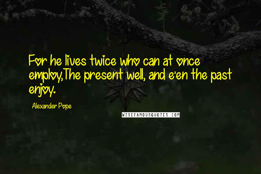 Alexander Pope Quotes: For he lives twice who can at once employ,The present well, and e'en the past enjoy.