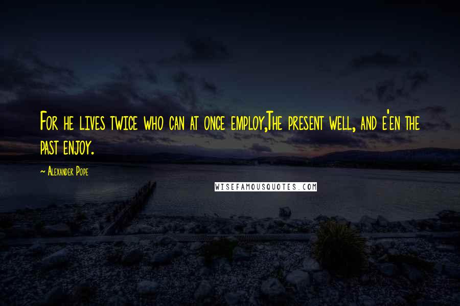 Alexander Pope Quotes: For he lives twice who can at once employ,The present well, and e'en the past enjoy.