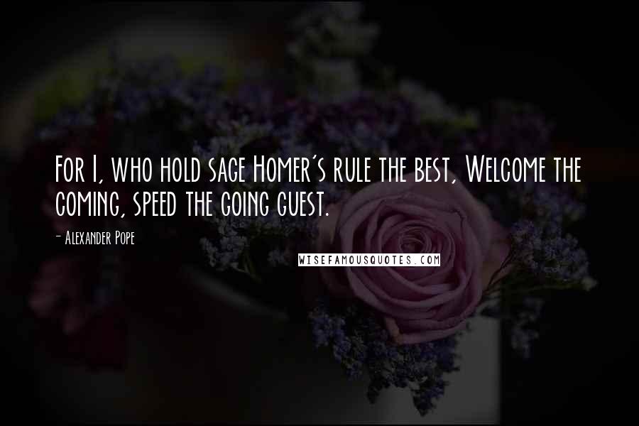 Alexander Pope Quotes: For I, who hold sage Homer's rule the best, Welcome the coming, speed the going guest.