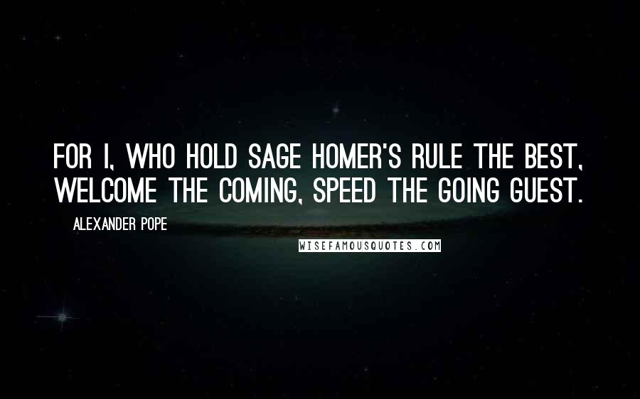 Alexander Pope Quotes: For I, who hold sage Homer's rule the best, Welcome the coming, speed the going guest.