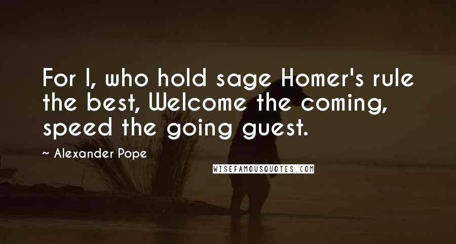 Alexander Pope Quotes: For I, who hold sage Homer's rule the best, Welcome the coming, speed the going guest.