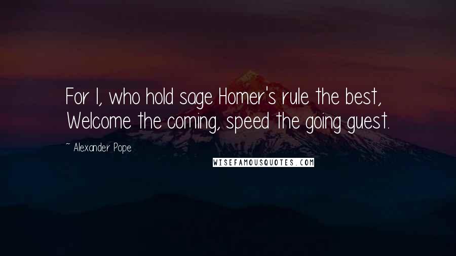 Alexander Pope Quotes: For I, who hold sage Homer's rule the best, Welcome the coming, speed the going guest.