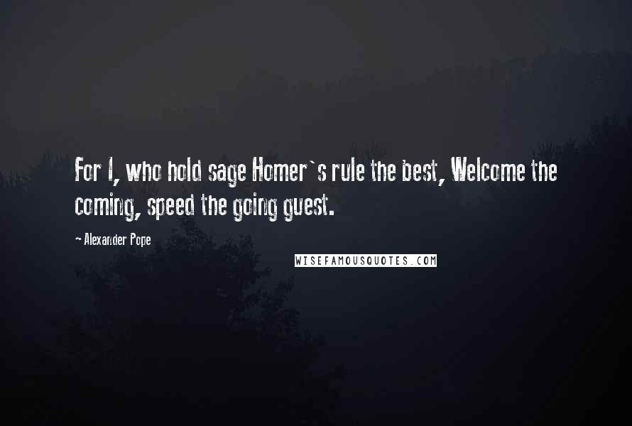 Alexander Pope Quotes: For I, who hold sage Homer's rule the best, Welcome the coming, speed the going guest.