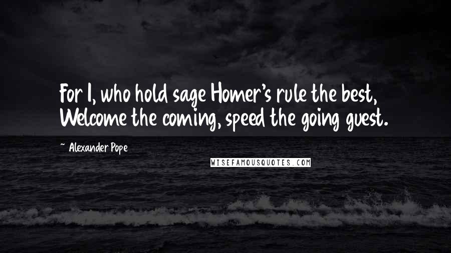 Alexander Pope Quotes: For I, who hold sage Homer's rule the best, Welcome the coming, speed the going guest.