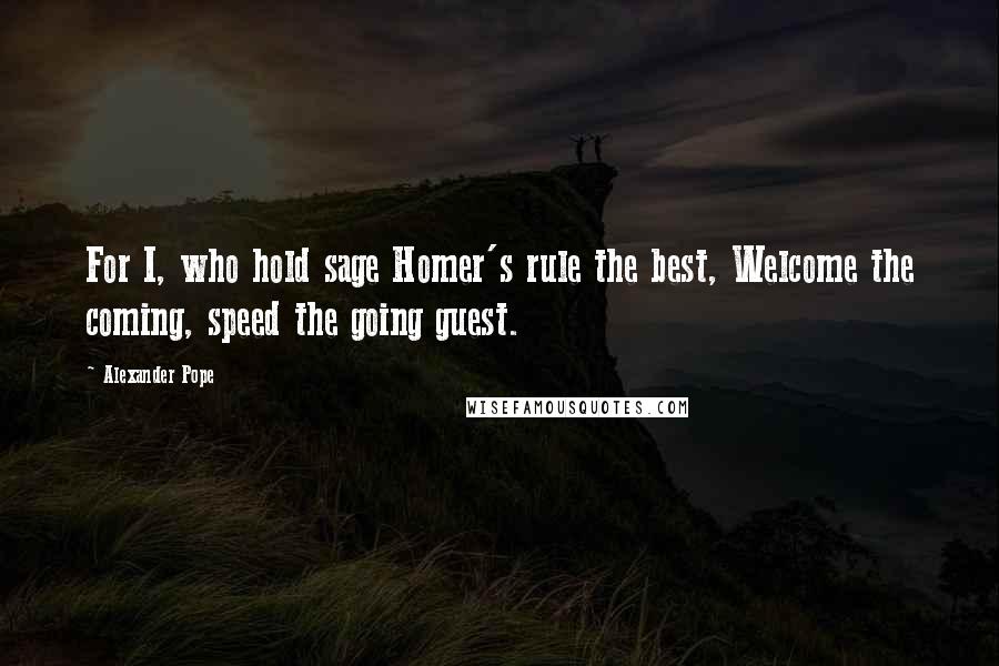 Alexander Pope Quotes: For I, who hold sage Homer's rule the best, Welcome the coming, speed the going guest.