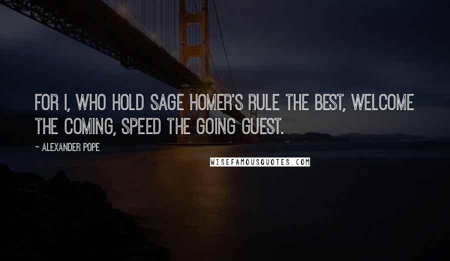 Alexander Pope Quotes: For I, who hold sage Homer's rule the best, Welcome the coming, speed the going guest.