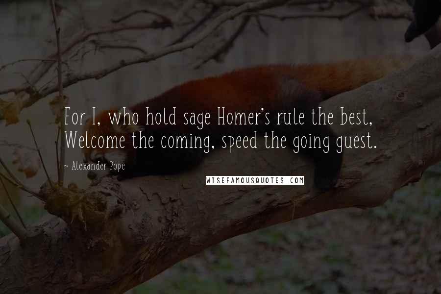 Alexander Pope Quotes: For I, who hold sage Homer's rule the best, Welcome the coming, speed the going guest.