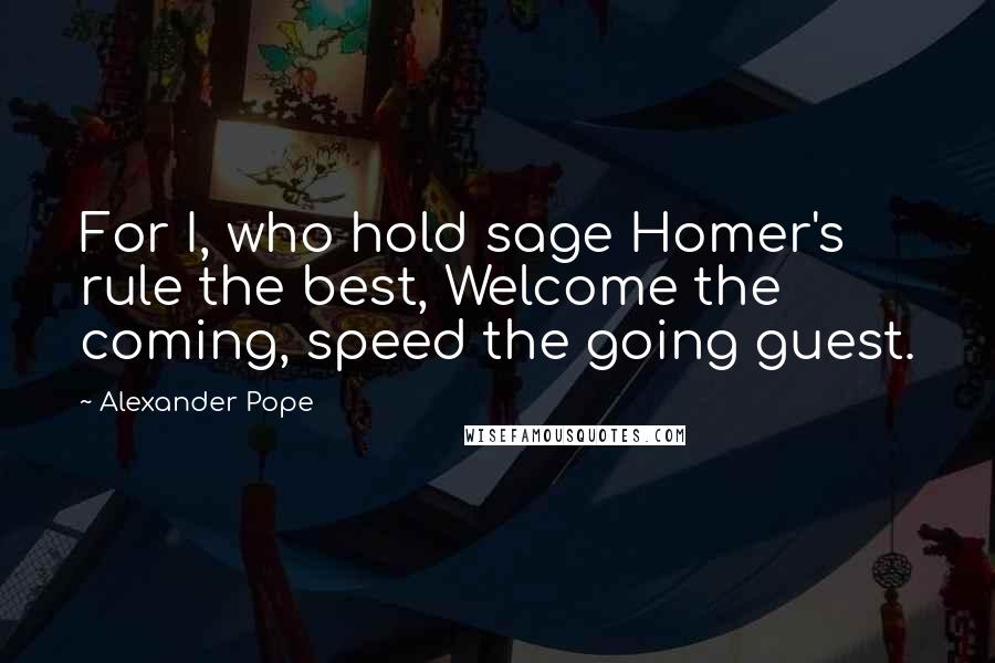 Alexander Pope Quotes: For I, who hold sage Homer's rule the best, Welcome the coming, speed the going guest.