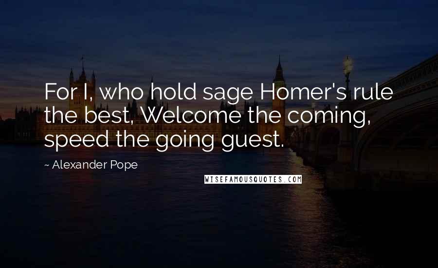 Alexander Pope Quotes: For I, who hold sage Homer's rule the best, Welcome the coming, speed the going guest.