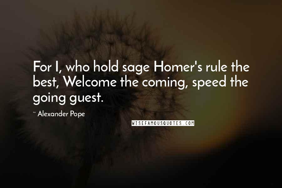 Alexander Pope Quotes: For I, who hold sage Homer's rule the best, Welcome the coming, speed the going guest.