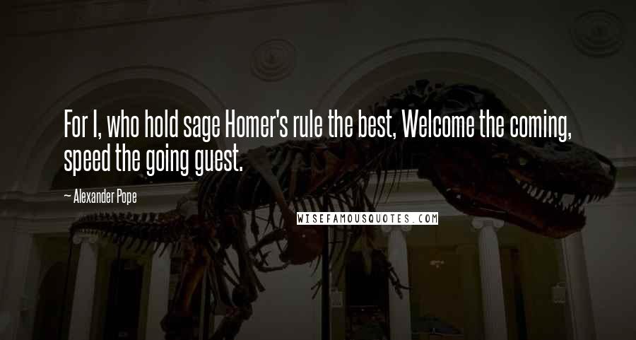 Alexander Pope Quotes: For I, who hold sage Homer's rule the best, Welcome the coming, speed the going guest.