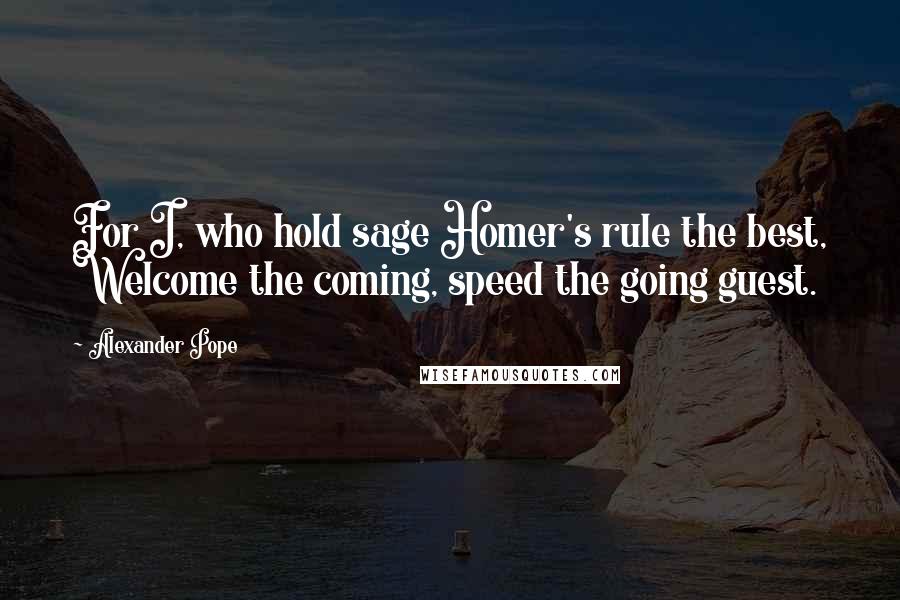 Alexander Pope Quotes: For I, who hold sage Homer's rule the best, Welcome the coming, speed the going guest.