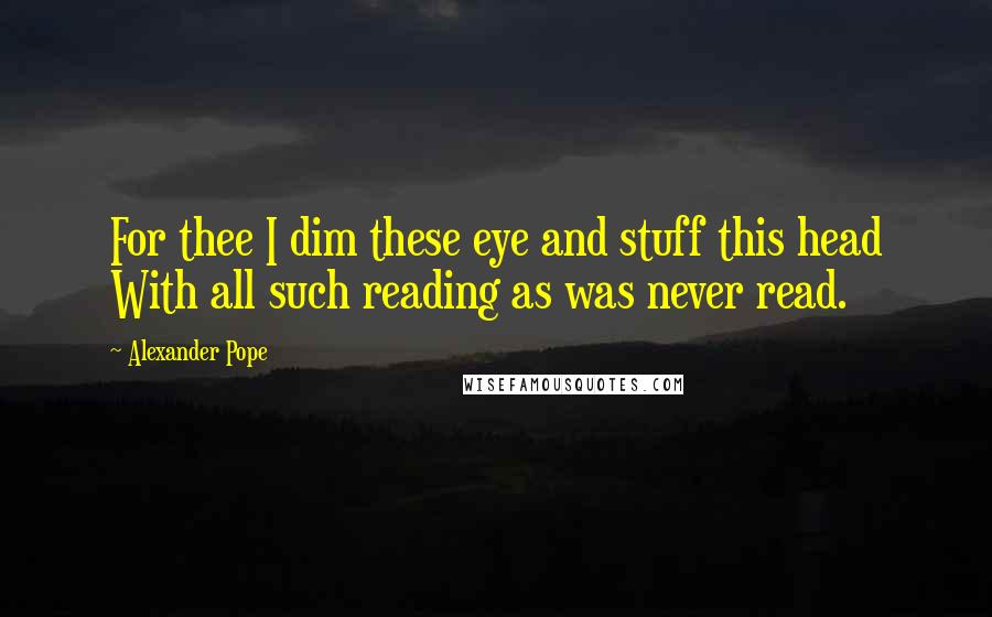 Alexander Pope Quotes: For thee I dim these eye and stuff this head With all such reading as was never read.