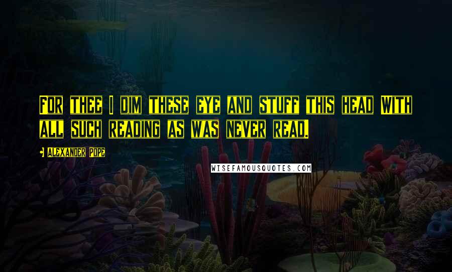 Alexander Pope Quotes: For thee I dim these eye and stuff this head With all such reading as was never read.