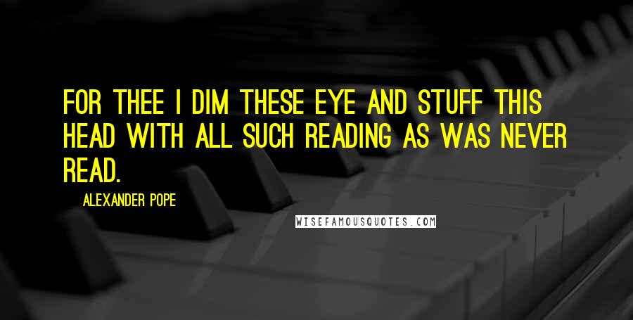 Alexander Pope Quotes: For thee I dim these eye and stuff this head With all such reading as was never read.