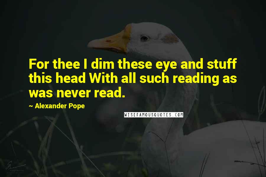 Alexander Pope Quotes: For thee I dim these eye and stuff this head With all such reading as was never read.