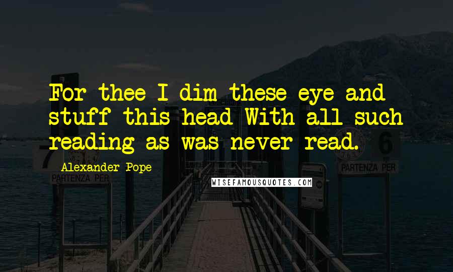 Alexander Pope Quotes: For thee I dim these eye and stuff this head With all such reading as was never read.