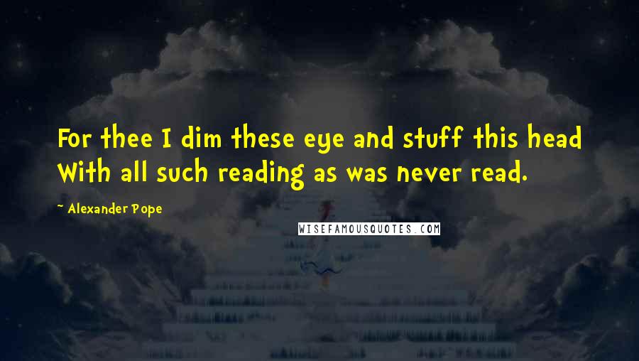 Alexander Pope Quotes: For thee I dim these eye and stuff this head With all such reading as was never read.