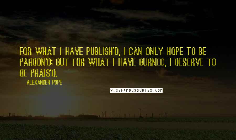 Alexander Pope Quotes: For what I have publish'd, I can only hope to be pardon'd; but for what I have burned, I deserve to be prais'd.