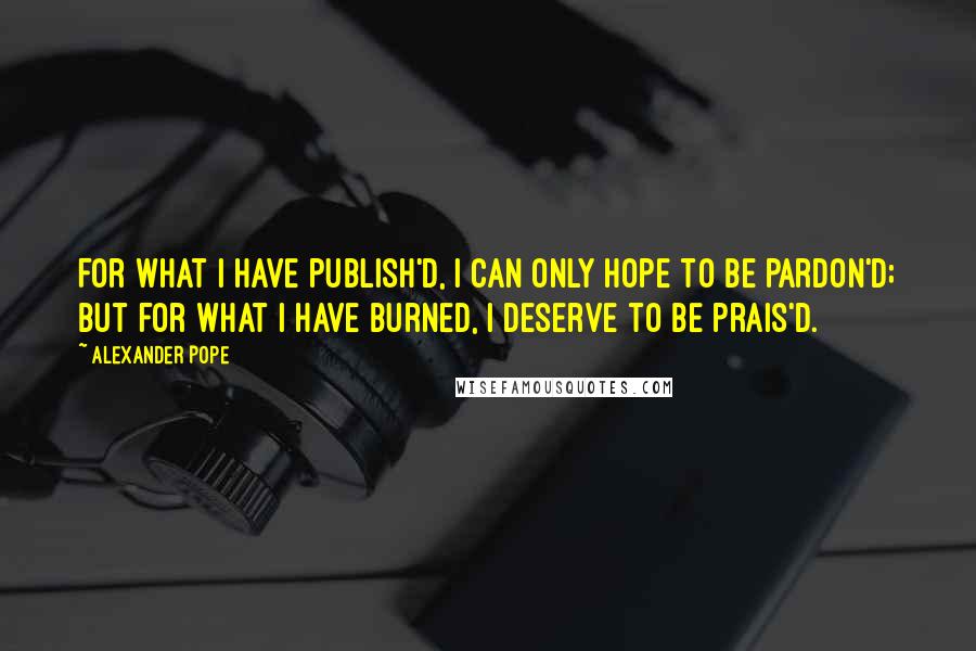 Alexander Pope Quotes: For what I have publish'd, I can only hope to be pardon'd; but for what I have burned, I deserve to be prais'd.