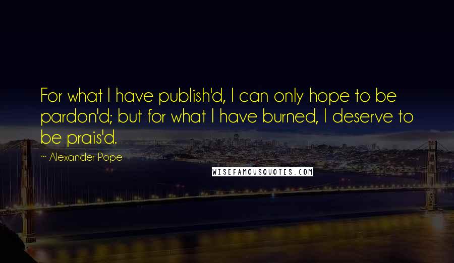 Alexander Pope Quotes: For what I have publish'd, I can only hope to be pardon'd; but for what I have burned, I deserve to be prais'd.
