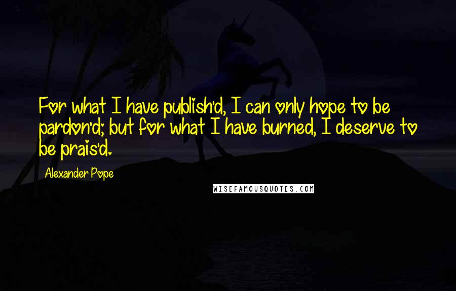 Alexander Pope Quotes: For what I have publish'd, I can only hope to be pardon'd; but for what I have burned, I deserve to be prais'd.