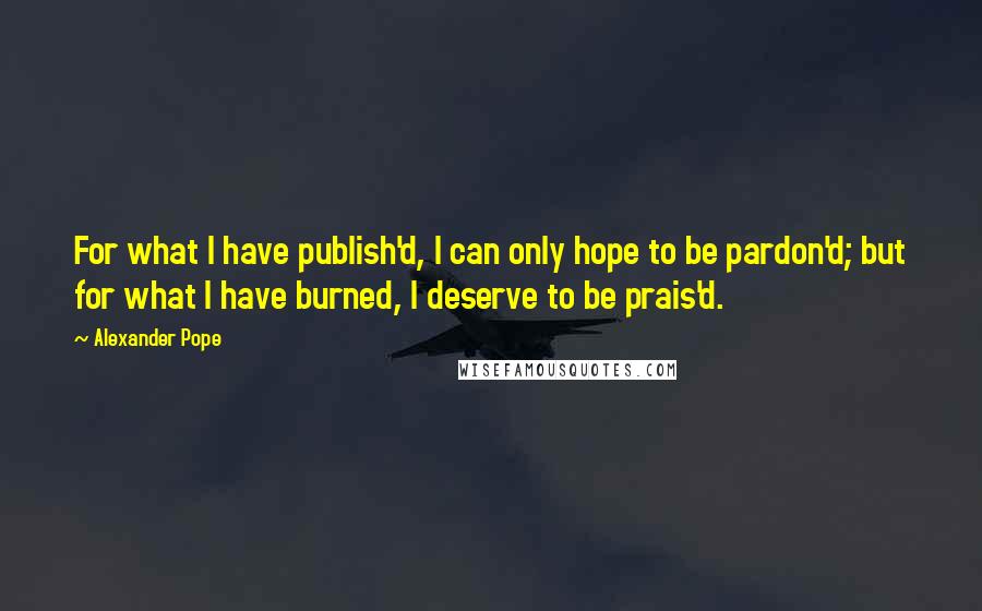 Alexander Pope Quotes: For what I have publish'd, I can only hope to be pardon'd; but for what I have burned, I deserve to be prais'd.