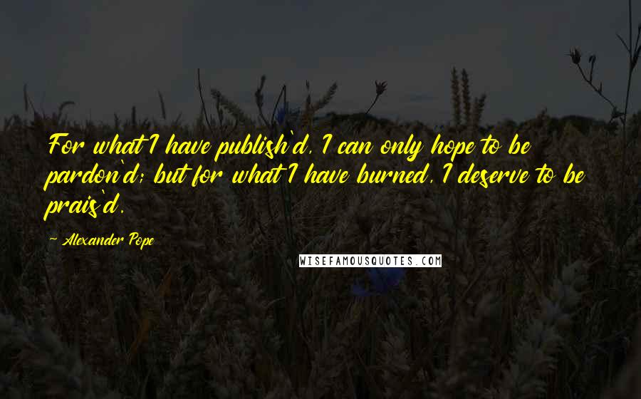 Alexander Pope Quotes: For what I have publish'd, I can only hope to be pardon'd; but for what I have burned, I deserve to be prais'd.