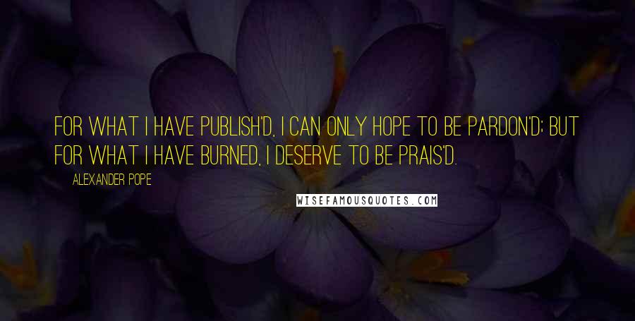 Alexander Pope Quotes: For what I have publish'd, I can only hope to be pardon'd; but for what I have burned, I deserve to be prais'd.