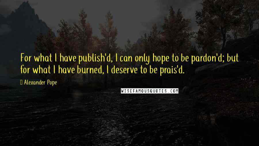 Alexander Pope Quotes: For what I have publish'd, I can only hope to be pardon'd; but for what I have burned, I deserve to be prais'd.