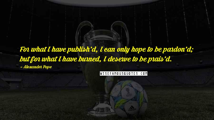Alexander Pope Quotes: For what I have publish'd, I can only hope to be pardon'd; but for what I have burned, I deserve to be prais'd.