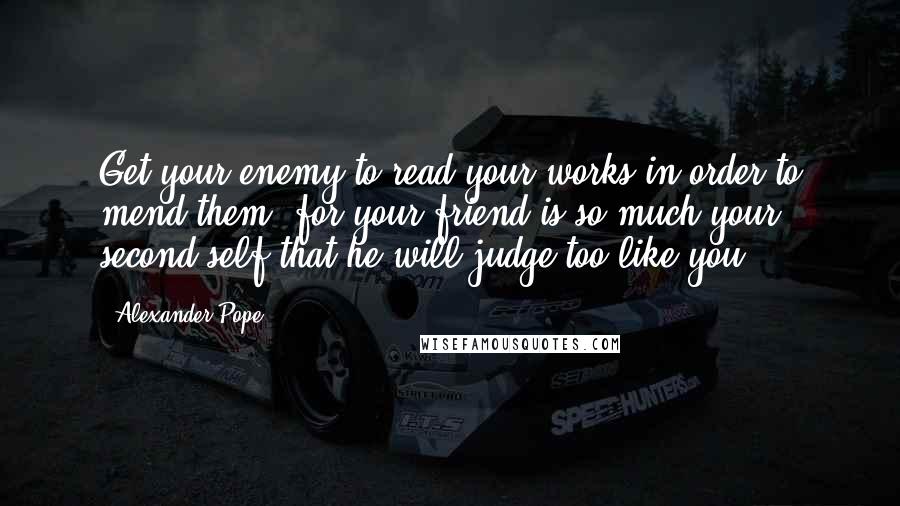 Alexander Pope Quotes: Get your enemy to read your works in order to mend them, for your friend is so much your second self that he will judge too like you.