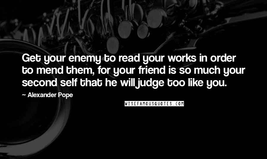 Alexander Pope Quotes: Get your enemy to read your works in order to mend them, for your friend is so much your second self that he will judge too like you.