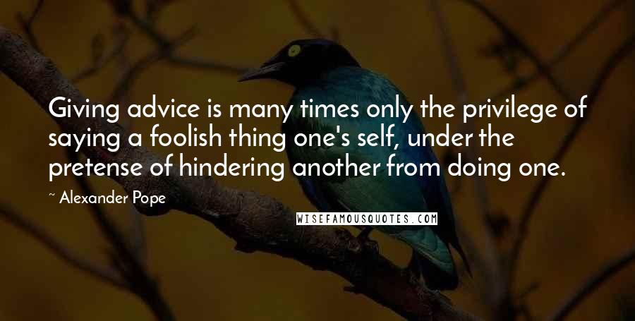 Alexander Pope Quotes: Giving advice is many times only the privilege of saying a foolish thing one's self, under the pretense of hindering another from doing one.