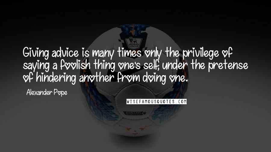 Alexander Pope Quotes: Giving advice is many times only the privilege of saying a foolish thing one's self, under the pretense of hindering another from doing one.