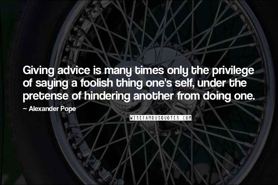 Alexander Pope Quotes: Giving advice is many times only the privilege of saying a foolish thing one's self, under the pretense of hindering another from doing one.