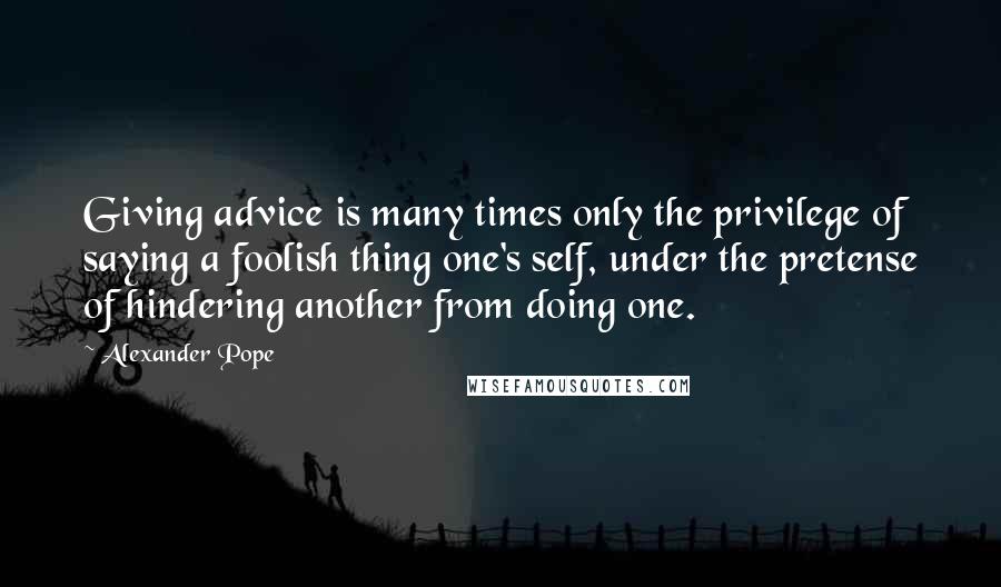 Alexander Pope Quotes: Giving advice is many times only the privilege of saying a foolish thing one's self, under the pretense of hindering another from doing one.