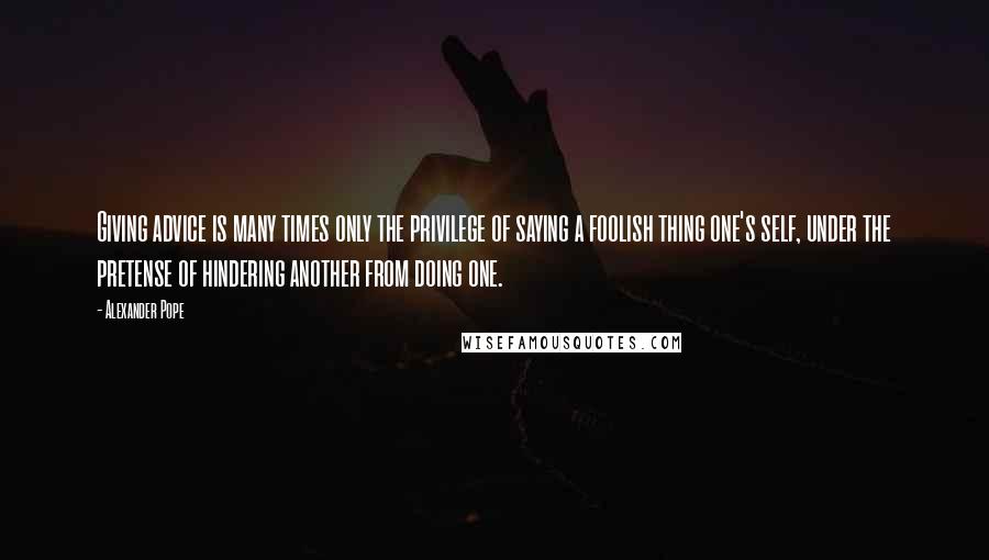 Alexander Pope Quotes: Giving advice is many times only the privilege of saying a foolish thing one's self, under the pretense of hindering another from doing one.