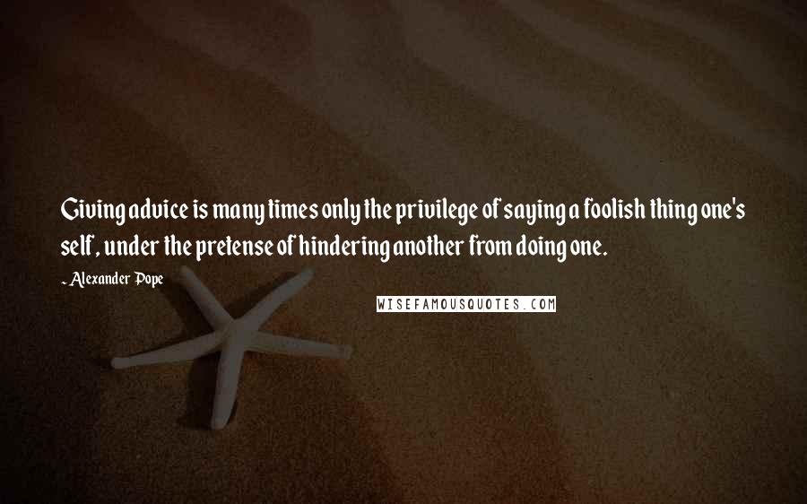 Alexander Pope Quotes: Giving advice is many times only the privilege of saying a foolish thing one's self, under the pretense of hindering another from doing one.