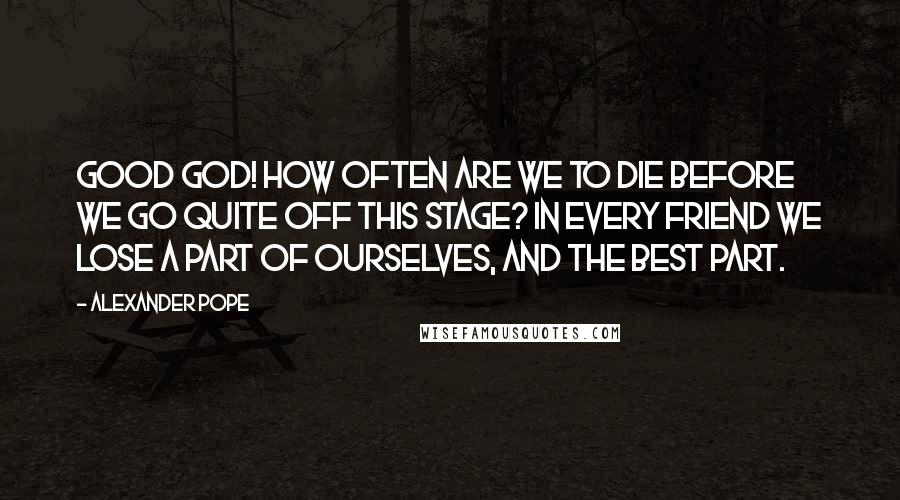 Alexander Pope Quotes: Good God! how often are we to die before we go quite off this stage? In every friend we lose a part of ourselves, and the best part.