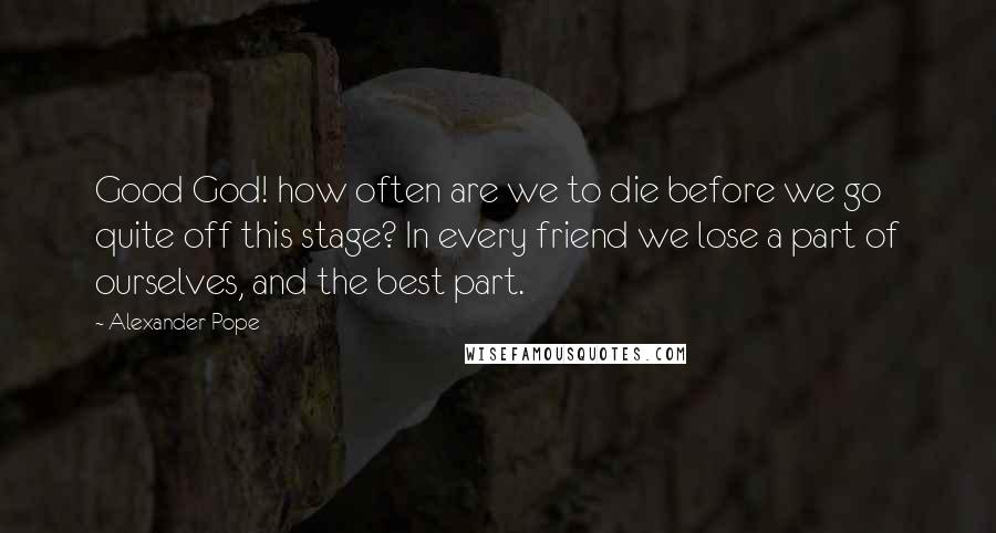 Alexander Pope Quotes: Good God! how often are we to die before we go quite off this stage? In every friend we lose a part of ourselves, and the best part.