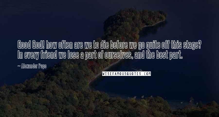 Alexander Pope Quotes: Good God! how often are we to die before we go quite off this stage? In every friend we lose a part of ourselves, and the best part.