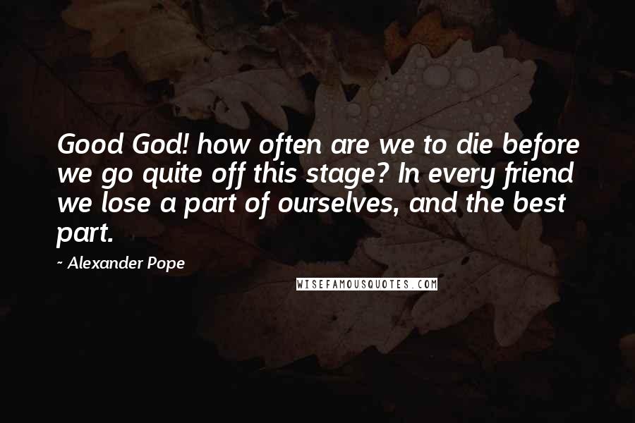 Alexander Pope Quotes: Good God! how often are we to die before we go quite off this stage? In every friend we lose a part of ourselves, and the best part.