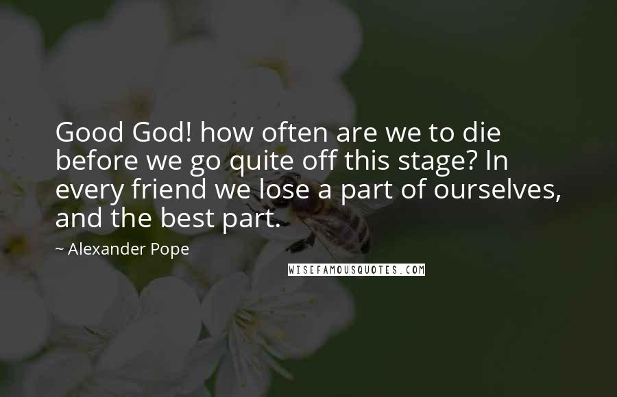 Alexander Pope Quotes: Good God! how often are we to die before we go quite off this stage? In every friend we lose a part of ourselves, and the best part.