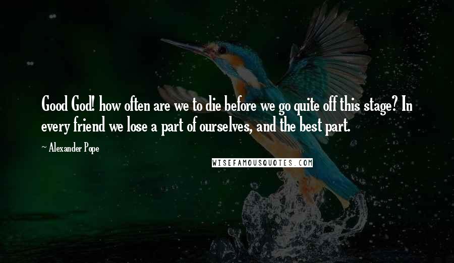 Alexander Pope Quotes: Good God! how often are we to die before we go quite off this stage? In every friend we lose a part of ourselves, and the best part.