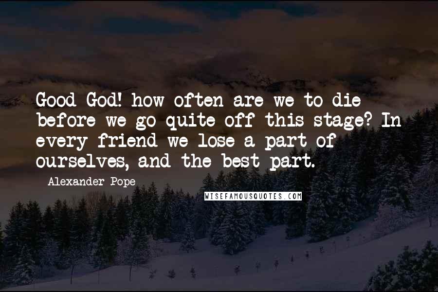 Alexander Pope Quotes: Good God! how often are we to die before we go quite off this stage? In every friend we lose a part of ourselves, and the best part.